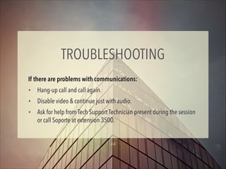 TROUBLESHOOTING
If there are problems with communications:
✦

Hang-up call and call again.

✦

Disable video & continue just with audio.

✦

Ask for help from Tech Support Technician present during the session
or call Soporte at extension 3500.
15

 