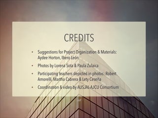 CREDITS
✦

✦
✦

✦

Suggestions for Project Organization & Materials:
Aydee Horton, Ibero León
Photos by Lorena Sota & Paula Zulaica
Participating teachers depicted in photos: Robert
Amorelli, Martha Cabrera & Lety Ceseña
Coordination & video by AUSJAL-AJCU Consortium
18

 