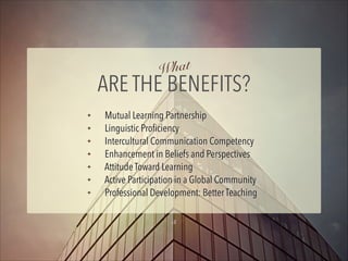 hat
W

ARE THE BENEFITS?
✦
✦
✦
✦
✦
✦
✦

Mutual Learning Partnership
Linguistic Proﬁciency
Intercultural Communication Competency
Enhancement in Beliefs and Perspectives
Attitude Toward Learning
Active Participation in a Global Community
Professional Development: Better Teaching
5

 