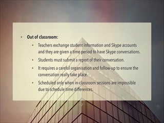 ✦

Out of classroom:
✦

✦
✦

✦

Teachers exchange student information and Skype accounts
and they are given a time period to have Skype conversations.
Students must submit a report of their conversation.
It requires a careful organisation and follow-up to ensure the
conversation really take place.
Scheduled only when in-classroom sessions are impossible
due to schedule time differences.
7

 