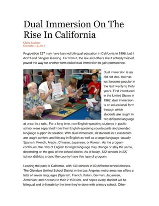 Dual Immersion On The
Rise In California
Claire Zaglauer
December 12, 2013

Proposition 227 may have banned bilingual education in California in 1998, but it
didn’t end bilingual learning. Far from it, the law and others like it actually helped
paved the way for another form called dual immersion to gain prominence.
Dual immersion is an
old old idea, but has
just become popular in
the last twenty to thirty
years. First introduced
in the United States in
1962, dual immersion
is an educational form
through which
students are taught in
two different language
at once, in a ratio. For a long time, non-English-speaking students in public
school were separated from their English-speaking counterparts and provided
language support in isolation. With dual immersion, all students in a classroom
are taught content and literacy in English as well as a target language–usually
Spanish, French, Arabic, Chinese, Japanese, or Korean. As the program
continues, the ratio of English to target language may change or stay the same,
depending on the goal of the school district. As of today, 422 schools in 227
school districts around the country have this type of program.
Leading the pack is California, with 133 schools in 80 different school districts.
The Glendale Unified School District in the Los Angeles metro area now offers a
total of seven languages (Spanish, French, Italian, German, Japanese,
Armenian, and Korean) to their 2,150 kids, and hopes every student will be
bilingual and bi-literate by the time they’re done with primary school. Other

 