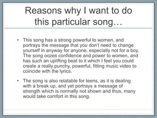 Reasons why I want to do
this particular song…
• This song has a strong powerful to women, and
portrays the message that you don’t need to change
yourself in anyway for anyone, especially not for a boy.
The song oozes confidence and power to women, and
has such an uplifting beat to it which I feel you could
create a really punchy, powerful, fitting music video to
coincide with the lyrics.
• The song is also relatable for teens, as it is dealing
with a break up, and yet portrays a message of
strength which is normally not shown and thus, many
would take comfort in this song.
 