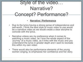 Style of the video…
Narrative?
Concept? Performance?
• Narrative / Performance
• Due to the lyrics having a strong sense of independence and
self-worth, I think the best style of music video to use would
be a narrative video as we would create a clear storyline to
coincide with the lyrics.
• Narrative videos are my preference when it comes to
watching a music video, as I love the whole aspect of the
‘journey’ of a music video, as it links with the music and you
understand the lyrics in greater depth and I want to recreate
this within my own video.
• There would also be performance elements of the young
women singing, to emphasise her confidence and her story.
 