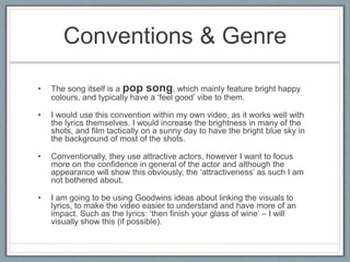 Conventions & Genre
• The song itself is a pop song, which mainly feature bright happy
colours, and typically have a ‘feel good’ vibe to them.
• I would use this convention within my own video, as it works well with
the lyrics themselves. I would increase the brightness in many of the
shots, and film tactically on a sunny day to have the bright blue sky in
the background of most of the shots.
• Conventionally, they use attractive actors, however I want to focus
more on the confidence in general of the actor and although the
appearance will show this obviously, the ‘attractiveness’ as such I am
not bothered about.
• I am going to be using Goodwins ideas about linking the visuals to
lyrics, to make the video easier to understand and have more of an
impact. Such as the lyrics: ‘then finish your glass of wine’ – I will
visually show this (if possible).
 