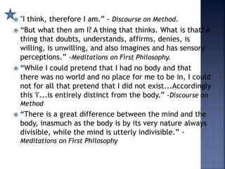  "I think, therefore I am.” - Discourse on Method.
 “But what then am I? A thing that thinks. What is that? A
thing that doubts, understands, affirms, denies, is
willing, is unwilling, and also imagines and has sensory
perceptions.” -Meditations on First Philosophy.
 “While I could pretend that I had no body and that
there was no world and no place for me to be in, I could
not for all that pretend that I did not exist...Accordingly
this 'I'...is entirely distinct from the body.” -Discourse on
Method
 “There is a great difference between the mind and the
body, inasmuch as the body is by its very nature always
divisible, while the mind is utterly indivisible.” -
Meditations on First Philosophy
 