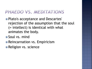  Plato's acceptance and Descartes'
rejection of the assumption that the soul
(= intellect) is identical with what
animates the body.
 Soul vs. mind
 Reincarnation vs. Empiricism
 Religion vs. science
 