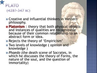  Creative and influential thinkers in Western
philosophy.
: theory that both physical objects
and instances of qualities are recognizable
because of their common relationship to an
abstract form or idea.
 Rejects the theory of ‘Empiricism’
 Two levels of knowledge ( opinion and
knowledge )
 Phaedo (the death scene of Socrates, in
which he discusses the theory of Forms, the
nature of the soul, and the question of
immortality)
 