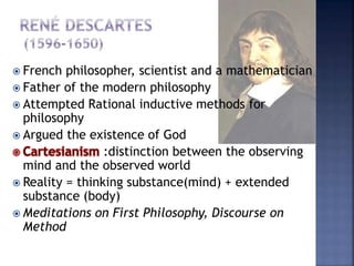  French philosopher, scientist and a mathematician
 Father of the modern philosophy
 Attempted Rational inductive methods for
philosophy
 Argued the existence of God
:distinction between the observing
mind and the observed world
 Reality = thinking substance(mind) + extended
substance (body)
 Meditations on First Philosophy, Discourse on
Method
 