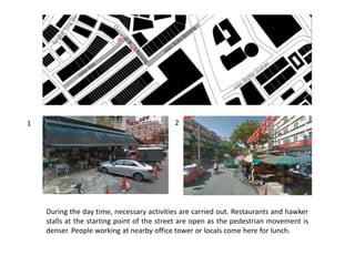 During the day time, necessary activities are carried out. Restaurants and hawker
stalls at the starting point of the street are open as the pedestrian movement is
denser. People working at nearby office tower or locals come here for lunch.
1 2
 