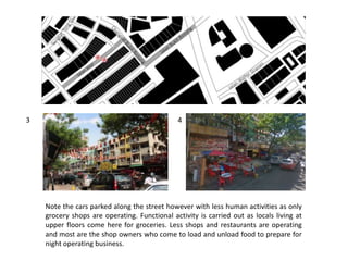 Note the cars parked along the street however with less human activities as only
grocery shops are operating. Functional activity is carried out as locals living at
upper floors come here for groceries. Less shops and restaurants are operating
and most are the shop owners who come to load and unload food to prepare for
night operating business.
3 4
 