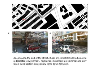 As coming to the end of the street, shops are completely closed creating
a desolated environment. Pedestrian movement are minimal and only
locals living upstairs occasionally come down for lunch.
5 6
 