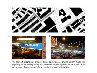 Two rows of shophouses create a linear open space. Hanging lantern marks the
beginning of the lively journey and increases the engagement to the street. Note
high volume of pedestrian traffic at the starting point of Jalan Alor.
1 2
 