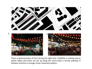 There is deconstruction of form during the night time. Flexibility in seating area as
plastic tables and chairs are set up along the road create a narrow pathway in
between and form a stronger linear movement pattern.
3 4
 