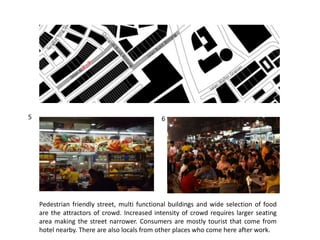 Pedestrian friendly street, multi functional buildings and wide selection of food
are the attractors of crowd. Increased intensity of crowd requires larger seating
area making the street narrower. Consumers are mostly tourist that come from
hotel nearby. There are also locals from other places who come here after work.
5 6
 