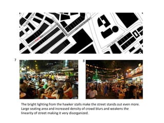 The bright lighting from the hawker stalls make the street stands out even more.
Large seating area and increased density of crowd blurs and weakens the
linearity of street making it very disorganized.
7 8
 
