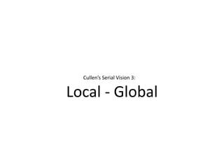 Local - Global
Cullen’s Serial Vision 3:
 