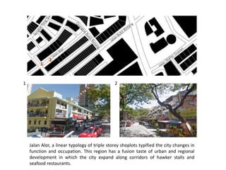 1 2
1
2
Jalan Alor, a linear typology of triple storey shoplots typified the city changes in
function and occupation. This region has a fusion taste of urban and regional
development in which the city expand along corridors of hawker stalls and
seafood restaurants.
 