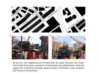 5 6
5
6
At the turn, the megastructures of Public Bank, KL tower, Petronas Twin Tower,
Invito Hotel Suites gives a presence of urbanization and globalization, which has
support the movement of people, goods, services, information, news, products,
and money on its boundary.
 