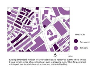 Permanent
Temporal
100m
Buildings of temporal function are where activities are not carried out the whole time as
it has a certain period of operating hours such as shopping malls. While for permanent
building will functional all day such as hotel and residential building.
FUNCTION
 