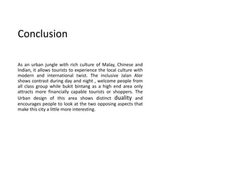 Conclusion
As an urban jungle with rich culture of Malay, Chinese and
Indian, it allows tourists to experience the local culture with
modern and international twist. The inclusive Jalan Alor
shows contrast during day and night , welcome people from
all class group while bukit bintang as a high end area only
attracts more financially capable tourists or shoppers. The
Urban design of this area shows distinct duality and
encourages people to look at the two opposing aspects that
make this city a little more interesting.
 