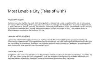 Most Lovable City (Tales of wish)
FOO WEI MIN 0321577
Kuala Lumpur is the city I like the most. Bukit Bintang which is relatively high ended, reveal the selfish side of architecture
but it is very efficient building which have a mixture of pedestrian and target oriented activities. However, on the other side
of Jalan Sultan Ismail, which is Jalan Alor, are where the humanizing scaled terraced houses concentrated. It is very inclusive,
in contrast to that of Jalan Bukit Bintang, making people wants to stay a little longer. In short, I love how the duality in
different aspects contribute to the identity of this city.
CHARLENE TAN CUI ZHI 0320826
I, personally will choose Georgetown, Penang as my favourate city. The new insight to public spaces as 'liveability and
sustainability' has become the daily rhythms on this world heritage site. The urban planning and development has a focus on
the inter-relation in the quality of built forms, the economic potential, and the connectivity, walkability, accessibility as the
build elements for living, experiencing, and enjoying the city.
TEO CHEN YI 0320618
Georgetown is the kind of city I like because of the prioritized pedestrian walkway to serve the tourists to ask around the city
as it is a well known tourist spot. Also Georgetown is a city rich of historical heritage and culture where the architecture
there are in a very old and retro style which creates a reminiscence of memories about the history.
 