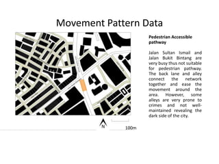 Movement Pattern Data
Pedestrian Accessible
pathway
Jalan Sultan Ismail and
Jalan Bukit Bintang are
very busy thus not suitable
for pedestrian pathway.
The back lane and alley
connect the network
together and ease the
movement around the
area. However, some
alleys are very prone to
crimes and not well-
maintained revealing the
dark side of the city.
100m100m
 