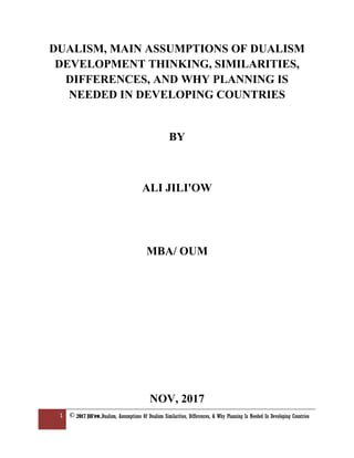 1 © 2017 Jili'ow,Dualism, Assumptions Of Dualism Similarities, Differences, & Why Planning Is Needed In Developing Countries
DUALISM, MAIN ASSUMPTIONS OF DUALISM
DEVELOPMENT THINKING, SIMILARITIES,
DIFFERENCES, AND WHY PLANNING IS
NEEDED IN DEVELOPING COUNTRIES
BY
ALI JILI'OW
MBA/ OUM
NOV, 2017
 
