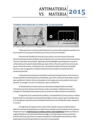 ANTIMATERIA
VS MATERIA 2015
TEORIAUNITARIADE LA FISICADE LA DUALIDAD
“Toda causa tiene suefecto;todoefectotiene sucausa,todosucede de acuerdoconla
ley;lasuerte noes más que el nombre que se le da a una leynoconocida.”
El términode filosóficode laleyde causay efecto,nosservirácomosistemade
desarrollo del pensamientodialecticoque fundamentael cursonatural del razonamientohacia
una tesisrazonaday demostrable.Siguiendoestametodologíase puede generarunateoría
unitariade losprincipiosfundamentalesque rigenlafísica.Paraello,partiremos de laleyde
causa y efectode newton,mediante el cual, se puededesarrollarlateoríade la dualidad
cósmica,y por consiguiente, trasladaresateoríaunitariaatodoslos estamentosde la
existenciaconocida.
Si aplicamosel principiode ladualidadalasdimensionesdelcosmos,hade existirun
eje que equilibre losdistintosplanosexistenciales,yportanto, dichoeje hade podermutarse
para equilibrarel sistema.Ese eje solopuede serlaenergía,puescomoyadijerauna ilustre
persona“La energíani se crea ni se destruye,solose transforma”.
Si interpretamosel cosmoscomounsistemade realidadesduales,hemosde
interpretarque dimensionessonprimariasycualessecundarias.Podríamosdecirque la
energíaesla realidadprimariasuprema,de la cual derivantodoslosplanosexistenciales.
Si seguimosconel razonamientoanalítico,e interpretamosel cosmoscomounsistema
dual de materiay antimateria,el razonamientológiconoshace suponerque laenergíaoscura
esla energíaque equilibranuestrarealidaddimensional conlarealidadalternativa,opuestaa
la nuestra.
Si imaginamosel espaciocomounárea inerte,donde el transcursodel tiempolo
define el movimientode partículas,lamateriaoscurapuede estarformadade variasmaneras.
Imaginemosque lamateriaoscura esmateria inerte a nivel subatómico donde se produce la
singularidadde lanoexistenciadel bosónde Higgs,ylatemperaturaesde cero absoluto,
dichascondiciones generaríanunespacioatemporal e indetectable másalláde que dicho
espaciogeneraatraccióngravitatoriaa causa de su masaespacial.
 