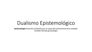 Dualismo Epistemológico
Epistemología: Parte de la Filosofía que se ocupa del conocimiento de la realidad.
También llamada gnoseología.
 