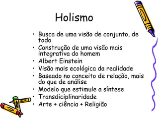 Holismo Busca de uma visão de conjunto, de todo  Construção de uma visão mais integrativa do homem Albert Einstein Visão mais ecológica da realidade  Baseado no conceito de relação, mais do que de análise Modelo que estimule a síntese  Transdiciplinaridade Arte + ciência + Religião  