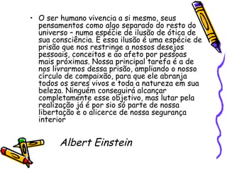 O ser humano vivencia a si mesmo, seus pensamentos como algo separado do resto do universo – numa espécie de ilusão de ótica de sua consciência. E essa ilusão é uma espécie de prisão que nos restringe a nossos desejos pessoais, conceitos e ao afeto por pessoas mais próximas. Nossa principal tarefa é a de nos livrarmos dessa prisão, ampliando o nosso círculo de compaixão, para que ele abranja todos os seres vivos e toda a natureza em sua beleza. Ninguém conseguirá alcançar completamente esse objetivo, mas lutar pela realização já é por sio só parte de nossa libertação e o alicerce de nossa segurança interior Albert Einstein  