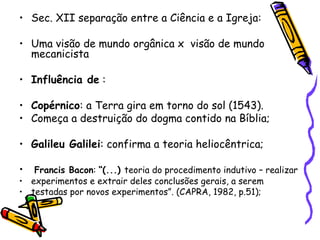Sec. XII separação entre a Ciência e a Igreja: Uma visão de mundo orgânica x  visão de mundo mecanicista  Influência de  :  Copérnico : a Terra gira em torno do sol (1543). Começa a destruição do dogma contido na Bíblia; Galileu Galilei : confirma a teoria heliocêntrica; Francis Bacon :  “(...)  teoria do procedimento indutivo – realizar experimentos e extrair deles conclusões gerais, a serem testadas por novos experimentos”. (CAPRA, 1982, p.51); 