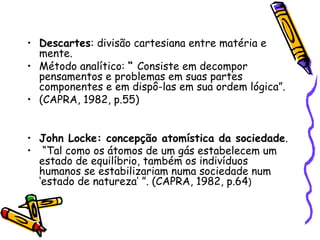 Descartes : divisão cartesiana entre matéria e mente.  Método analítico:  “  Consiste em decompor pensamentos e problemas em suas partes componentes e em dispô-las em sua ordem lógica”. (CAPRA, 1982, p.55) John Locke: concepção atomística da sociedade . “ Tal como os átomos de um gás estabelecem um estado de equilíbrio, também os indivíduos humanos se estabilizariam numa sociedade num ‘estado de natureza’ ”. (CAPRA, 1982, p.64 ) 