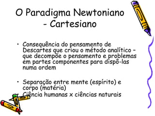 O Paradigma Newtoniano - Cartesiano Consequência do pensamento de Descartes que criou o método analítico – que decompõe o pensamento e problemas em partes componentes para dispô-las numa ordem Separação entre mente (espírito) e corpo (matéria) Ciência humanas x ciências naturais   