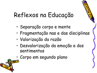 Reflexos na Educação Separação corpo e mente Fragmentação nas e das disciplinas Valorização da razão Desvalorização da emoção e dos sentimentos Corpo em segundo plano 