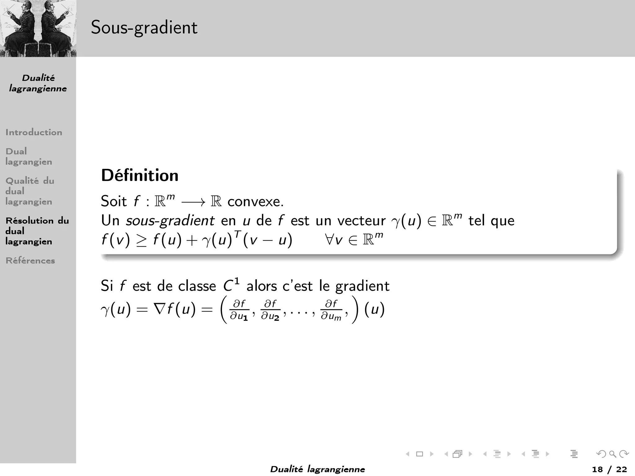 Dualité
lagrangienne
Introduction
Dual
lagrangien
Qualité du
dual
lagrangien
Résolution du
dual
lagrangien
Références
Sous-gradient
Déﬁnition
Soit f : Rm
−→ R convexe.
Un sous-gradient en u de f est un vecteur γ(u) ∈ Rm
tel que
f (v) ≥ f (u) + γ(u)T
(v − u) ∀v ∈ Rm
Si f est de classe C1
alors c’est le gradient
γ(u) = ∇f (u) = ∂f
∂u1
, ∂f
∂u2
, . . . , ∂f
∂um
, (u)
Dualité lagrangienne 18 / 22
 