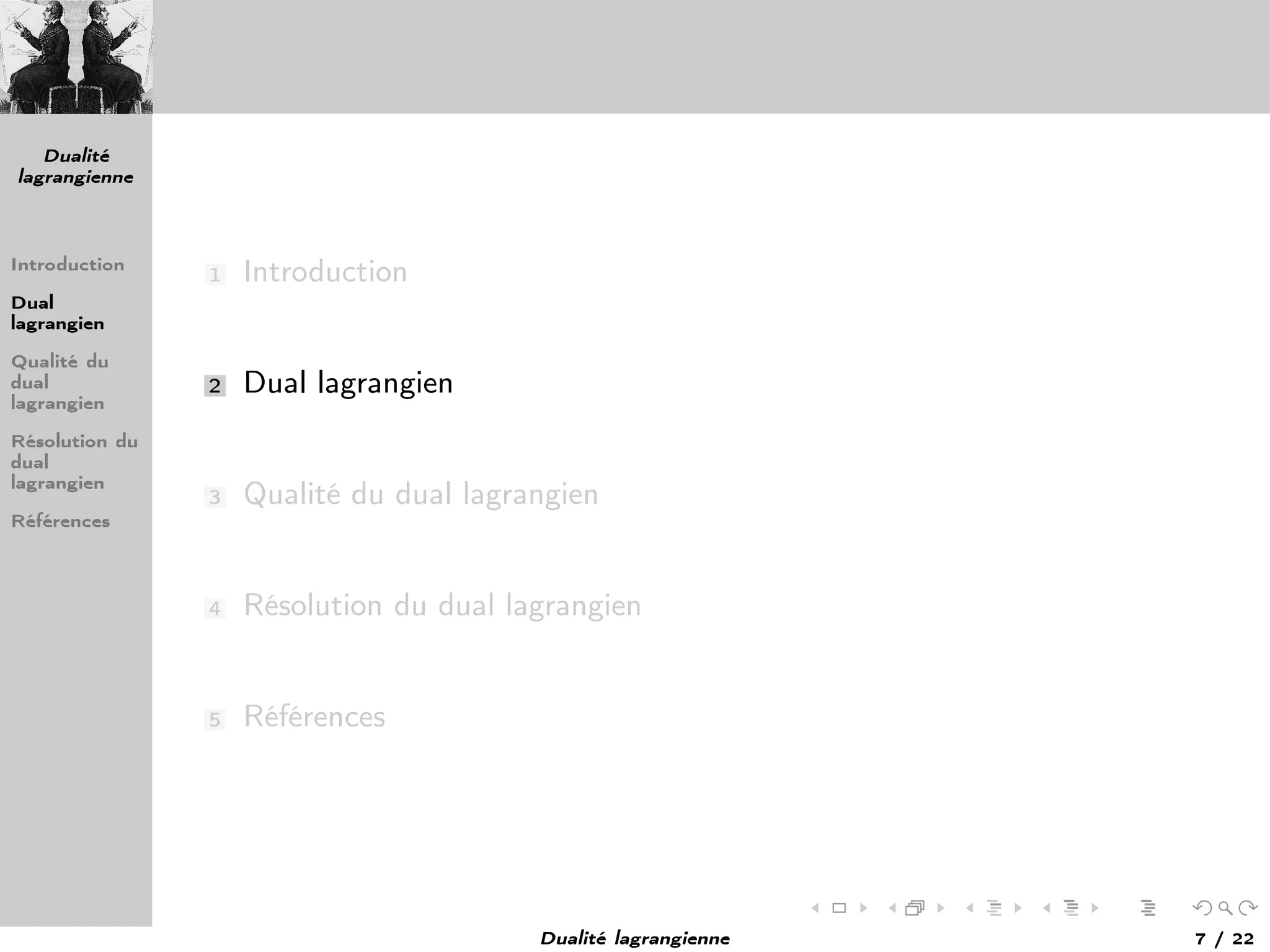 Dualité
lagrangienne
Introduction
Dual
lagrangien
Qualité du
dual
lagrangien
Résolution du
dual
lagrangien
Références
1 Introduction
2 Dual lagrangien
3 Qualité du dual lagrangien
4 Résolution du dual lagrangien
5 Références
Dualité lagrangienne 7 / 22
 