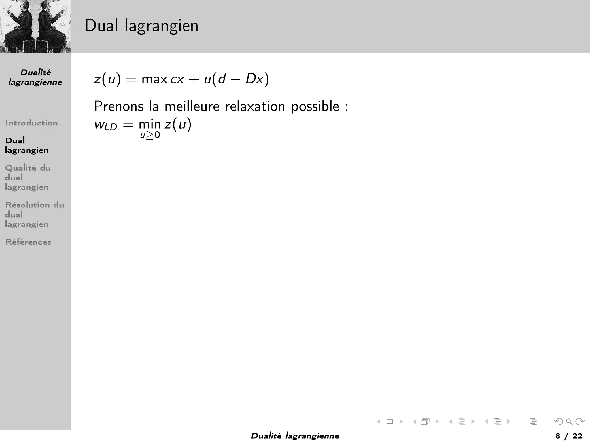 Dualité
lagrangienne
Introduction
Dual
lagrangien
Qualité du
dual
lagrangien
Résolution du
dual
lagrangien
Références
Dual lagrangien
z(u) = max cx + u(d − Dx)
Prenons la meilleure relaxation possible :
wLD = min
u≥0
z(u)
Dualité lagrangienne 8 / 22
 