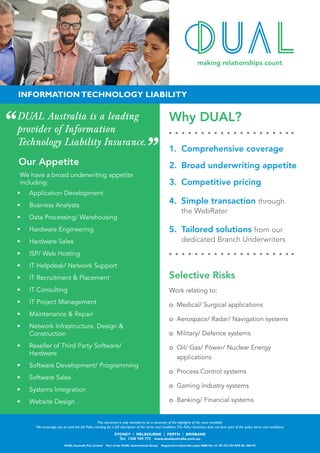 Why DUAL?
1.	 Comprehensive coverage
2.	 Broad underwriting appetite
3.	 Competitive pricing
4.	 Simple transaction through 		
	 the WebRater
5.	 Tailored solutions from our
dedicated Branch Underwriters
Selective Risks
Work relating to:
o Medical/ Surgical applications
o	 Aerospace/ Radar/ Navigation systems
o	 Military/ Defence systems
o	 Oil/ Gas/ Power/ Nuclear Energy
applications
o	 Process Control systems
o	 Gaming Industry systems
o	 Banking/ Financial systems
SYDNEY | MELBOURNE | PERTH | BRISBANE
Tel: 1300 769 772 www.dualaustralia.com.au
DUAL Australia Pty Limited Part of the DUAL International Group Registered in Australia under ABN No. 16 107 553 257 AFS No 280193
This document is only intended to be a summary of the highlights of the cover available.
We encourage you to read the full Policy wording for a full description of the terms and conditions.This Policy Summary does not form part of the policy terms and conditions.
Our Appetite
We have a broad underwriting appetite
including:
•	 Application Development
•	 Business Analysts
•	 Data Processing/ Warehousing
•	 Hardware Engineering
•	 Hardware Sales
•	 ISP/ Web Hosting
•	 IT Helpdesk/ Network Support
•	 IT Recruitment & Placement
•	 IT Consulting
•	 IT Project Management
•	 Maintenance & Repair
•	 Network Infrastructure, Design &
Construction
•	 Reseller of Third Party Software/
Hardware
•	 Software Development/ Programming
•	 Software Sales
•	 Systems Integration
•	 Website Design
INFORMATION TECHNOLOGY LIABILITY
DUAL Australia is a leading
provider of Information
Technology Liability Insurance.
 