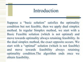 Introduction Suppose a “basic solution” satisfies the optimality condition but not feasible, then we apply dual simplex method. In regular Simplex method, we start with a Basic Feasible solution (which is not optimal) and move towards optimality always retaining feasibility. In the dual simplex method, the exact opposite occurs. We start with a “optimal” solution (which is not feasible) and move towards feasibility always retaining optimality condition.The algorithm ends once we obtain feasibility.  