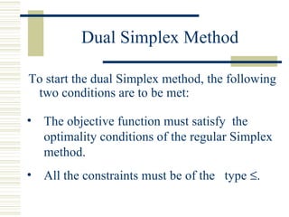 Dual Simplex Method To start the dual Simplex method, the following two conditions are to be met: The objective function must satisfy  the optimality conditions of the regular Simplex method. All the constraints must be of the  type   . 