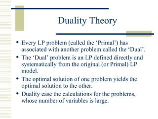 Duality Theory Every LP problem (called the ‘Primal’) has associated with another problem called the ‘Dual’. The ‘Dual’ problem is an LP defined directly and systematically from the original (or Primal) LP model. The optimal solution of one problem yields the optimal solution to the other. Duality ease the calculations for the problems, whose number of variables is large. 