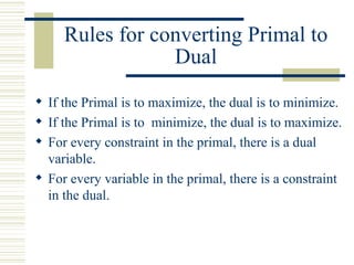 Rules for converting Primal to Dual If the Primal is to maximize, the dual is to minimize. If the Primal is to  minimize, the dual is to maximize. For every constraint in the primal, there is a dual variable. For every variable in the primal, there is a constraint in the dual. 