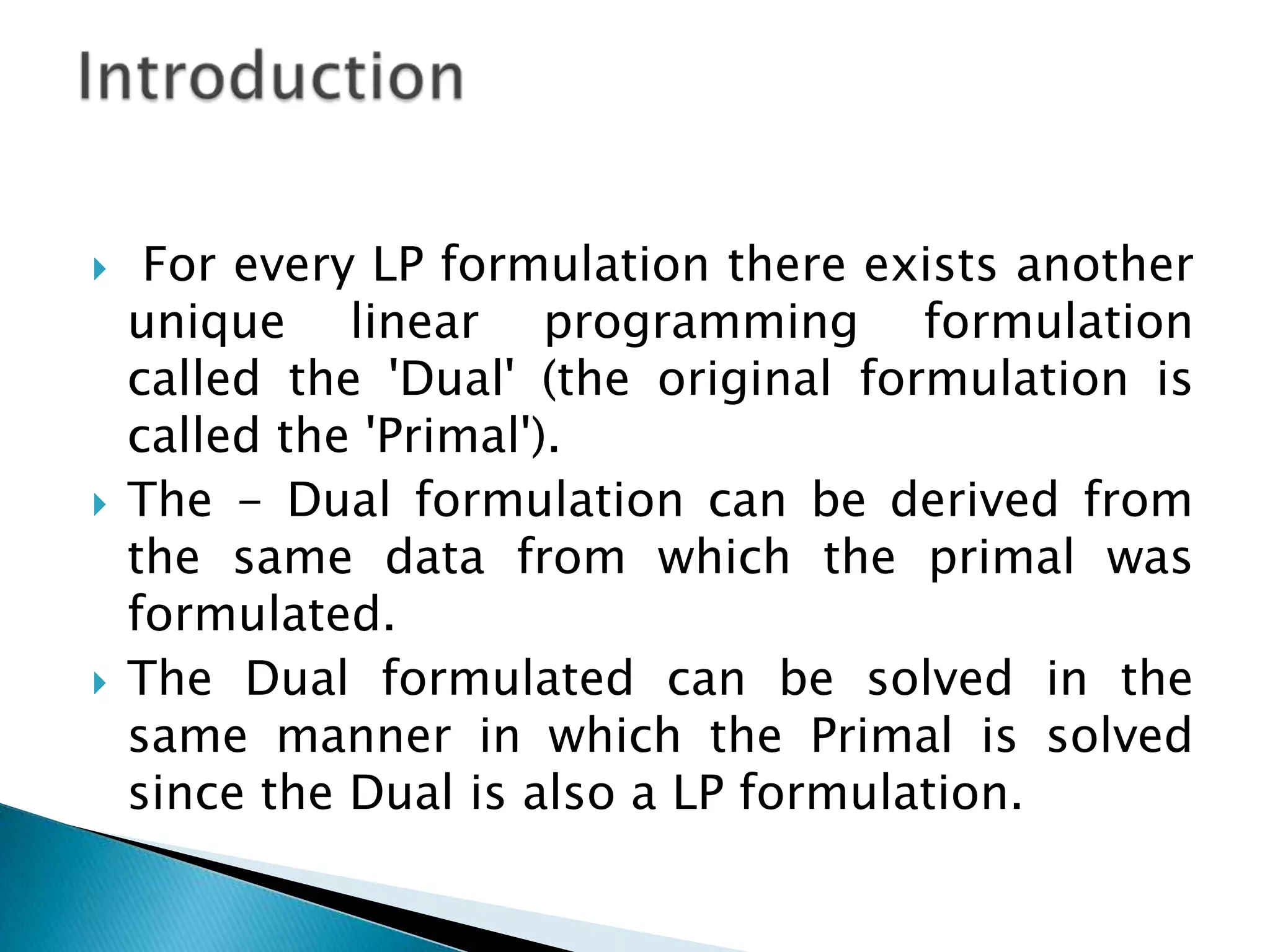     For every LP formulation there exists another
    unique linear programming formulation
    called the 'Dual' (the original formulation is
    called the 'Primal').
   The - Dual formulation can be derived from
    the same data from which the primal was
    formulated.
   The Dual formulated can be solved in the
    same manner in which the Primal is solved
    since the Dual is also a LP formulation.
 