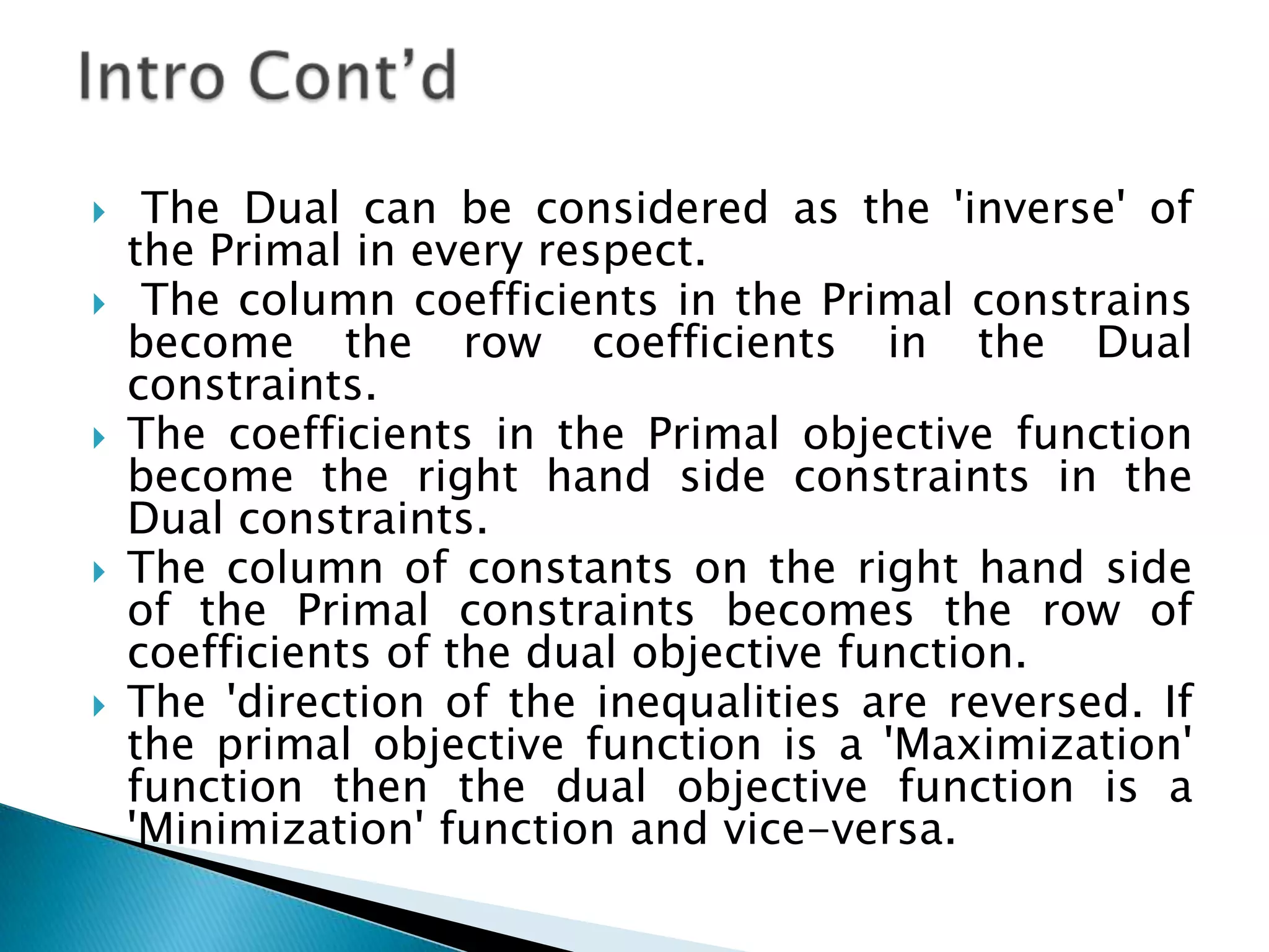     The Dual can be considered as the 'inverse' of
    the Primal in every respect.
    The column coefficients in the Primal constrains
    become the row coefficients in the Dual
    constraints.
   The coefficients in the Primal objective function
    become the right hand side constraints in the
    Dual constraints.
   The column of constants on the right hand side
    of the Primal constraints becomes the row of
    coefficients of the dual objective function.
   The 'direction of the inequalities are reversed. If
    the primal objective function is a 'Maximization'
    function then the dual objective function is a
    'Minimization' function and vice-versa.
 