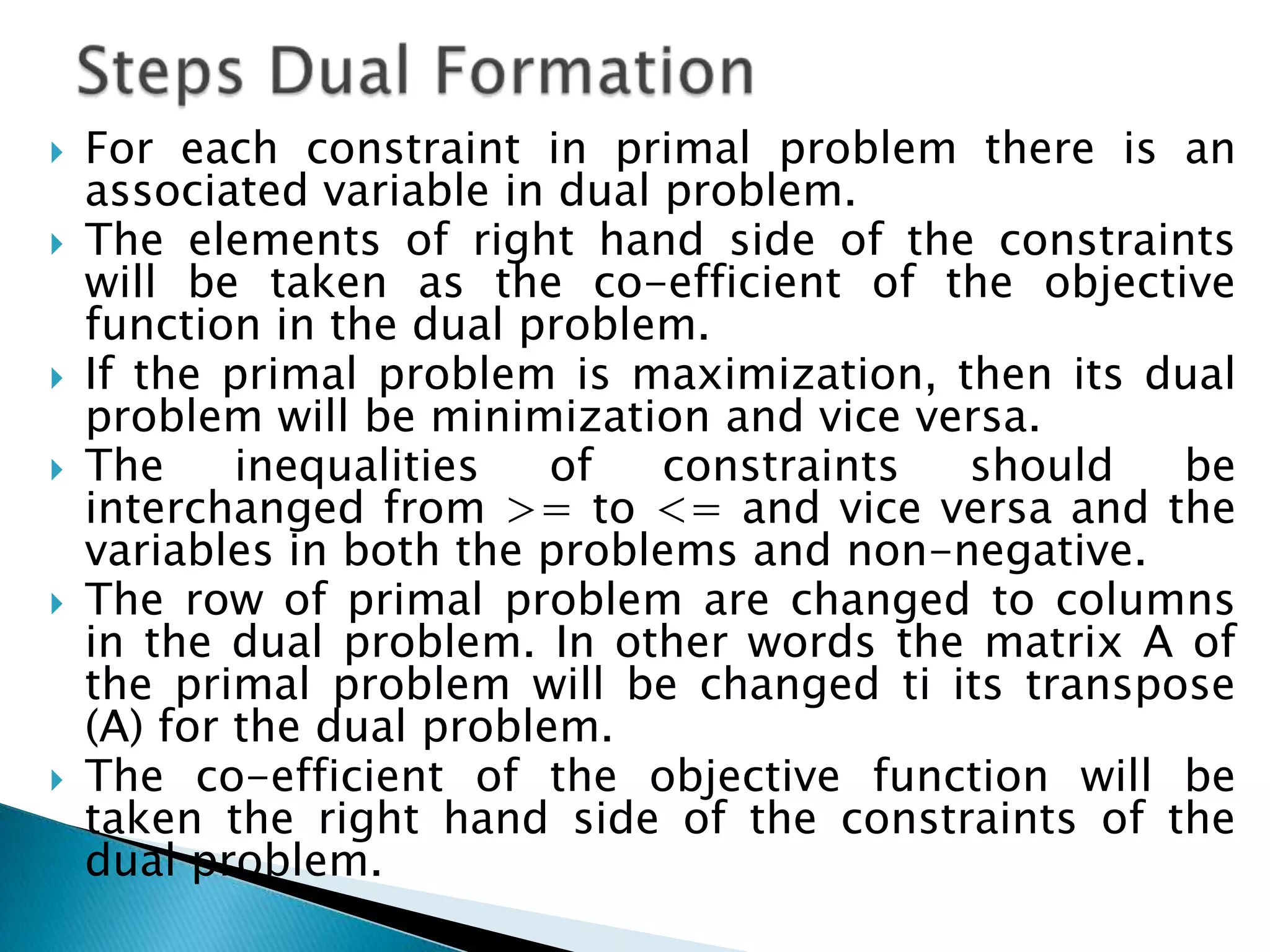    For each constraint in primal problem there is an
    associated variable in dual problem.
   The elements of right hand side of the constraints
    will be taken as the co-efficient of the objective
    function in the dual problem.
   If the primal problem is maximization, then its dual
    problem will be minimization and vice versa.
   The     inequalities   of   constraints should   be
    interchanged from >= to <= and vice versa and the
    variables in both the problems and non-negative.
   The row of primal problem are changed to columns
    in the dual problem. In other words the matrix A of
    the primal problem will be changed ti its transpose
    (A) for the dual problem.
   The co-efficient of the objective function will be
    taken the right hand side of the constraints of the
    dual problem.
 