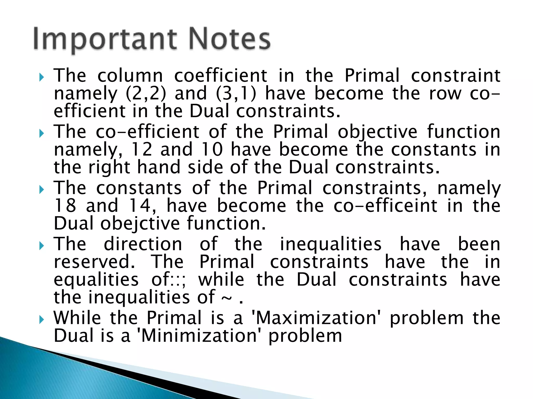    The column coefficient in the Primal constraint
    namely (2,2) and (3,1) have become the row co-
    efficient in the Dual constraints.
   The co-efficient of the Primal objective function
    namely, 12 and 10 have become the constants in
    the right hand side of the Dual constraints.
   The constants of the Primal constraints, namely
    18 and 14, have become the co-efficeint in the
    Dual obejctive function.
   The direction of the inequalities have been
    reserved. The Primal constraints have the in
    equalities of::; while the Dual constraints have
    the inequalities of ~ .
   While the Primal is a 'Maximization' problem the
    Dual is a 'Minimization' problem
 