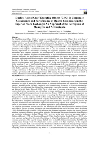 Research Journal of Finance and Accounting
ISSN 2222-1697 (Paper) ISSN 2222-2847 (Online)
Vol.4, No.12, 2013

www.iiste.org

Duality Role of Chief Executive Officer (CEO) in Corporate
Governance and Performance of Quoted Companies in the
Nigerian Stock Exchange: An Appraisal of the Perception of
Managers and Accountants.
Robinson O. Ugwoke,Edith O. Onyeanu,Charity N. Obodoekwe
Department of Accountancy Faculty of Business Administration University of Nigeria Enugu Campus.
Abstract
The Chief Executive Officer (CEO) of a corporate entity is its Chief Accounting Officer. He is at the head of
management which according to Miller (2005) is more of hands on activity; conducting and supervising actions
with the judicious use of means to accomplish certain goal/s. The Chairman of the Board of Directors on the
other hand is the chief policy or law maker of the enterprise. CEO Duality occurs when the CEO is equally the
Chairman of the company or Board of Directors. Since the position of a CEO is a critical element of corporate
governance of a company, a combination of the roles of CEO and chairman of the company could have far
reaching implications on stewardship accounting and corporate governance and by extension corporate
performance. Poor corporate governance has been implicated in most corporate failures in and outside Nigeria.
Hence this paper appraises the practice of CEO Duality in Nigeria and examines its implications on effective
corporate governance and performance of Non-Financial companies in the Nigerian Stock Market. It uses panel
data on the performances (ROE) of companies with CEO-Duality and those without CEO-Duality to determine
the effect of this duality on company performance. A sample size of 30 companies selected through the Taro
Yameni formula was used while their performances (ROE) for the years 2006 to 2010 were equally used without
further sampling. A test of significant difference was performed using the E-view statistics. It was discovered
that there is a significant difference between the performances of companies with CEO duality and those without
CEO duality. Again the average performance of the former was statistically and significantly lower than the
average performance of the later. It was therefore recommended that as a veritable means of strengthening
corporate governance and enhancing performance, CEO duality should be minimized/reduced as much as
possible. Chairmen of companies should not double as Chief Executive Officers.
Key words: Chief Executive Officer, Chairman of the Board, Stewardship Accounting, Corporate performance.
1. INTRODUCTION
The distinct characteristic of ‘divorced management from ownership’ of modern corporations, make stewardship
accounting inevitable. It is therefore a basic element in company administration and management. Professional
managers who (Wikipedia, 2007) are considered more competent than the owners of the corporations and are
thus hired to run and manage the affairs of the companies are expected to guarantee transparency accountability
and fairness in their duties (Howard, 2000). This is a basic tenet of corporate governance. It is guaranteed by
ensuring that various mechanisms are put in place to ensure seamlessness in accommodating corporate goal
(ownership goal) and management goal in an enterprise. Tricker (1984) had distinguished management and
control in the bid to explain corporate governance by asserting that if management is about running business,
then governance in the corporate world is about seeing that companies are run properly. Hence corporate
governance is concerned with ways in which all parties interested in the well-being of the firm, in order words
the stakeholders, attempt to ensure that managers and other insiders take measures or adopt mechanisms that
safeguard the interests of the stakeholders. Separation of duties usually depicted in an ‘organigram’, is not only a
feature of good internal control but also an essential ingredient of good corporate governance.
The corporate governance structure specifies the distribution of rights and responsibilities among different
participants in the firm including spelling out the rules and procedures for making decisions. Hence Wolfenson
(1999), Uche (2004) and Akinsulire (2006) all agree that corporate governance provides the structure through
which the company’s objectives are set and the strategies, the tactics and the means, of attaining those objectives
and monitoring performance defined. Manne (1965) however, set the tone which was later made louder by
Alchian and Demetz (1972) and Bonnier and Bruner (1989) to the effect that the Board of Directors (BOD) is the
most important and possibly the greatest beneficiary of all good mechanisms of internal control including
corporate governance. This is partly because the bulk stops on its table. But most importantly, the BOD is the
primary means through which the shareholders exercise control over their investment. In the corporate
governance chain, the BOD is answerable to the shareholders and all external markets for corporate governanceregulators, government authorities, labour unions et cetera. The Board of Directors is the Top Management
unarguably headed by a Chairman who may double as a Chief Executive Officer (CEO) of the company. Within
11

 