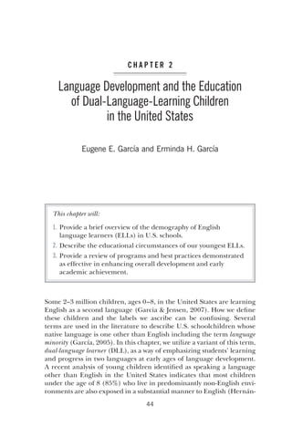 C h a p t e r 2 
Language Development and the Education 
of Dual-­Language- 
­Learning 
Children 
in the United States 
Eugene E. García and Erminda H. García 
This chapter will: 
1. Provide a brief overview of the demography of English 
language learners (ELLs) in U.S. schools. 
2. Describe the educational circumstances of our youngest ELLs. 
3. Provide a review of programs and best practices demonstrated 
as effective in enhancing overall development and early 
academic achievement. 
Some 2–3 million children, ages 0–8, in the United States are learning 
English as a second language (Garcia & Jensen, 2007). How we define 
these children and the labels we ascribe can be confusing. Several 
terms are used in the literature to describe U.S. schoolchildren whose 
native language is one other than English including the term language 
minority (García, 2005). In this chapter, we utilize a variant of this term, 
dual-­language 
learner (DLL), as a way of emphasizing students’ learning 
and progress in two languages at early ages of language development. 
A recent analysis of young children identified as speaking a language 
other than English in the United States indicates that most children 
under the age of 8 (85%) who live in predominantly non-­English 
envi-ronments 
are also exposed in a substantial manner to English (Hernán- 
44 
 