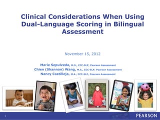 Clinical Considerations When Using
Dual-Language Scoring in Bilingual
Assessment
November 15, 2012
Marie Sepulveda, M.S., CCC-SLP, Pearson Assessment
Chien (Shannon) Wang, M.A., CCC-SLP, Pearson Assessment
Nancy Castilleja, M.A., CCC-SLP, Pearson Assessment
1
 